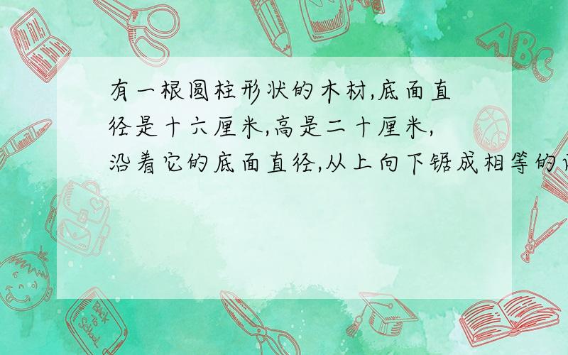 有一根圆柱形状的木材,底面直径是十六厘米,高是二十厘米,沿着它的底面直径,从上向下锯成相等的两块,每块的表面得多少