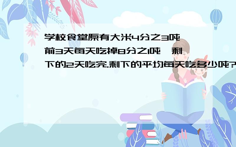 学校食堂原有大米4分之3吨,前3天每天吃掉8分之1吨,剩下的2天吃完.剩下的平均每天吃多少吨?3/4-1/8=5/8 5/8除以2=5/16吨