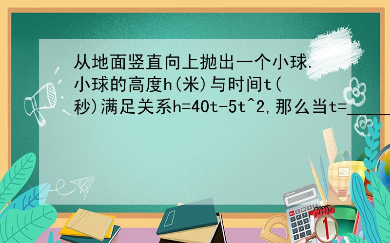 从地面竖直向上抛出一个小球.小球的高度h(米)与时间t(秒)满足关系h=40t-5t^2,那么当t=________秒时,小球达到80米的高度；t=__________秒时,小球回到地面.