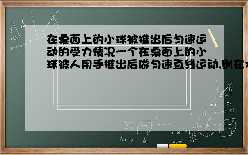 在桌面上的小球被推出后匀速运动的受力情况一个在桌面上的小球被人用手推出后做匀速直线运动,则在水平方向上它受（ ）对它作用的（ ）力和（ ）对它作用的（ ）力作用（这是一对平