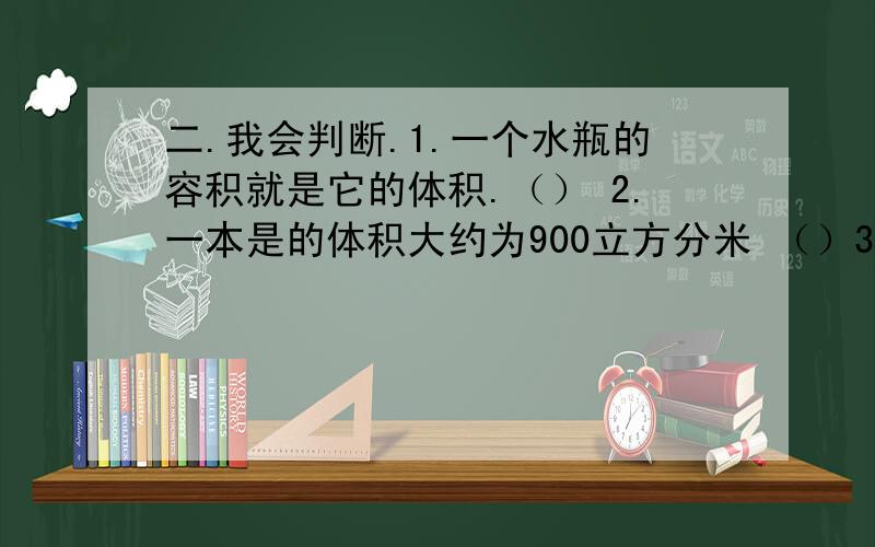 二.我会判断.1.一个水瓶的容积就是它的体积.（） 2.一本是的体积大约为900立方分米 （）3.10立方厘米=10毫米 （）4.一桶花生油大约5毫升 （）