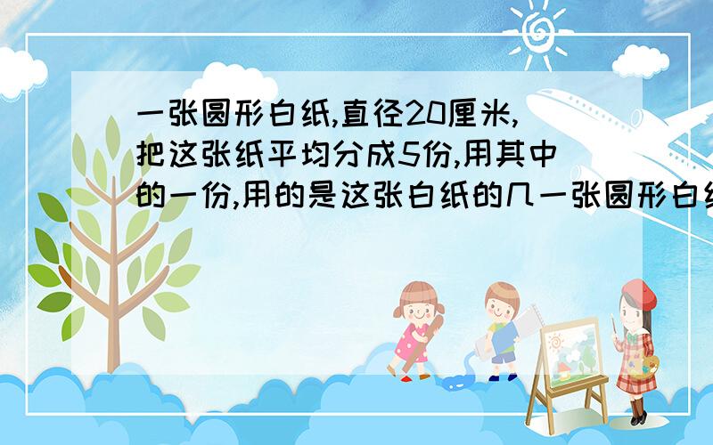 一张圆形白纸,直径20厘米,把这张纸平均分成5份,用其中的一份,用的是这张白纸的几一张圆形白纸,直径20厘米,把这张纸平均分成5份,用去了其中的一份,用的是这张白纸的几分之几,还余下多少