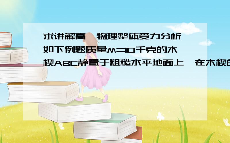 求讲解高一物理整体受力分析,如下例题质量M=10千克的木楔ABC静置于粗糙水平地面上,在木楔的倾角θ为30°的斜面上,有一质量m=1.0kg千克的物块由静止开始沿斜面下滑．当滑行路程s=1.0m时,10m/s