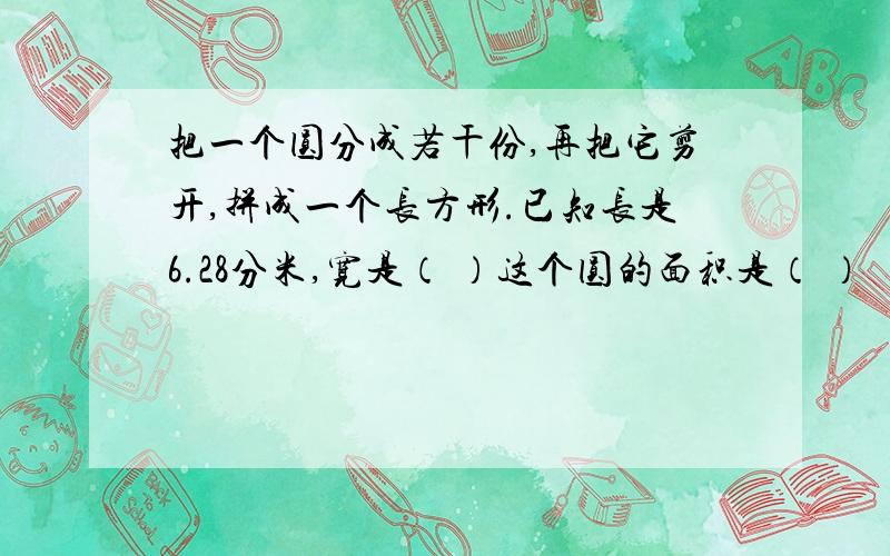 把一个圆分成若干份,再把它剪开,拼成一个长方形.已知长是6.28分米,宽是（ ）这个圆的面积是（ ）