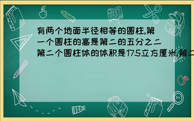 有两个地面半径相等的圆柱,第一个圆柱的高是第二的五分之二第二个圆柱体的体积是175立方厘米,第二个圆柱体积比第一个圆柱的体积朵朵少立方厘米?