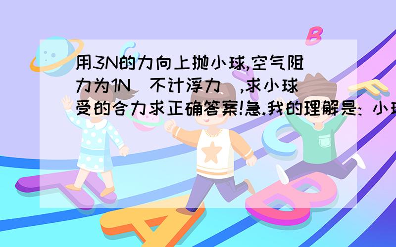 用3N的力向上抛小球,空气阻力为1N（不计浮力）,求小球受的合力求正确答案!急.我的理解是: 小球有自身重G,以3N向上抛出,就是说小球从下被以3-G的力向上推! 因为有空气阻力,那么小球会克服