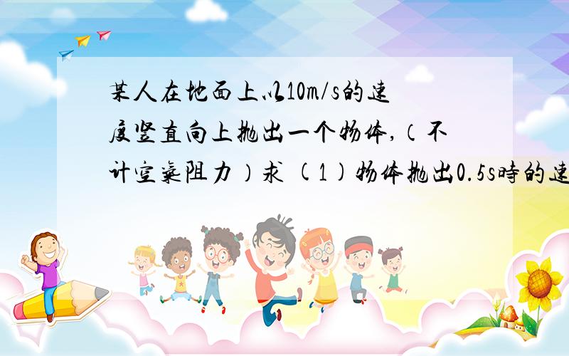 某人在地面上以10m/s的速度竖直向上抛出一个物体,（不计空气阻力）求 (1)物体抛出0.5s时的速度和此时...某人在地面上以10m/s的速度竖直向上抛出一个物体,（不计空气阻力）求(1)物体抛出0.5s