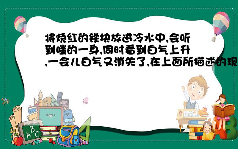 将烧红的铁块放进冷水中,会听到嗤的一身,同时看到白气上升,一会儿白气又消失了,在上面所描述的现象中,先后发生了哪些物态变化