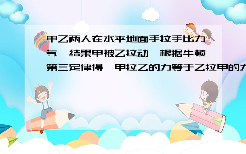 甲乙两人在水平地面手拉手比力气,结果甲被乙拉动,根据牛顿第三定律得,甲拉乙的力等于乙拉甲的力,那么为什么甲会被乙拉动（从理论上来说,两人受到相同的拉力,而从现实来说,往往力气大