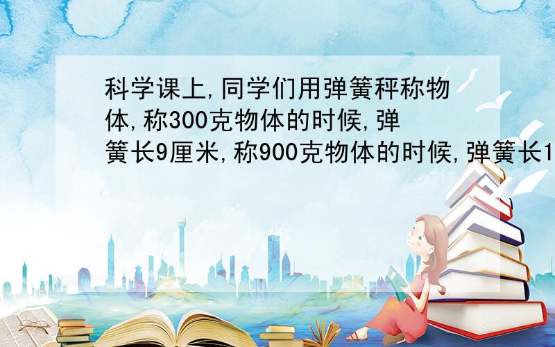 科学课上,同学们用弹簧秤称物体,称300克物体的时候,弹簧长9厘米,称900克物体的时候,弹簧长11厘米,那不称物体的时弹簧长多少厘米?解题思路也要!