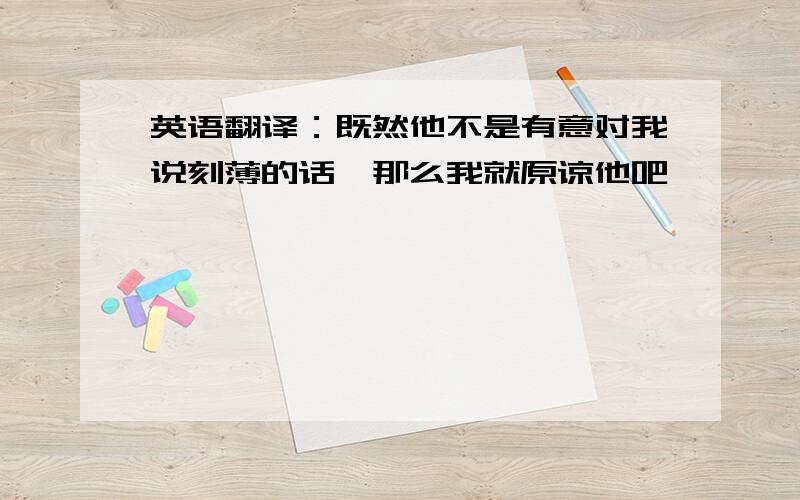 英语翻译：既然他不是有意对我说刻薄的话,那么我就原谅他吧