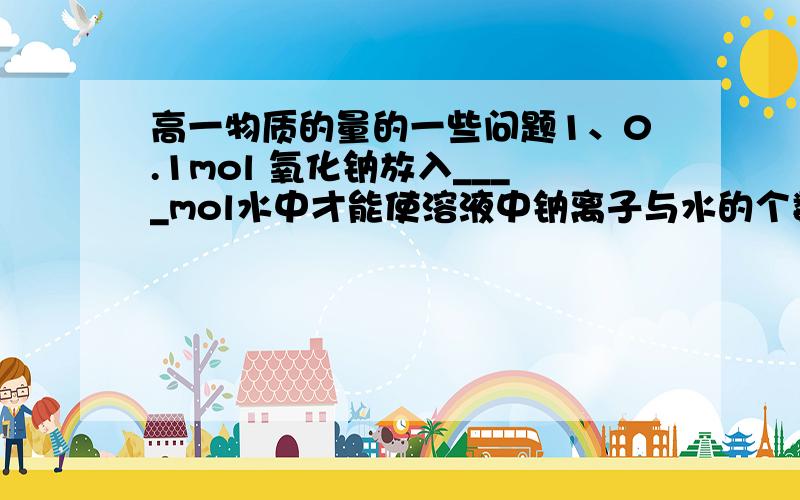 高一物质的量的一些问题1、0.1mol 氧化钠放入____mol水中才能使溶液中钠离子与水的个数比为1：1002、已知化学反应3CL2+8NH3=6NH4CL+N2,则氧化剂与还原剂物质的量之比是3、2mol NA、2mol Mg 、1mol AL分