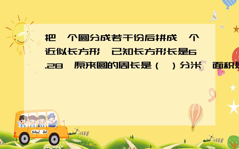 把一个圆分成若干份后拼成一个近似长方形,已知长方形长是6.28,原来圆的周长是（ ）分米,面积是（ ）米&