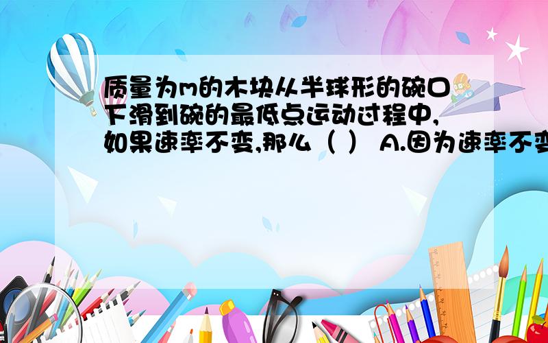 质量为m的木块从半球形的碗口下滑到碗的最低点运动过程中,如果速率不变,那么（ ） A.因为速率不变所以木块的加速度为0B.木块下滑过程中所受的合力越来越大C.木块下滑过程中摩擦力大小