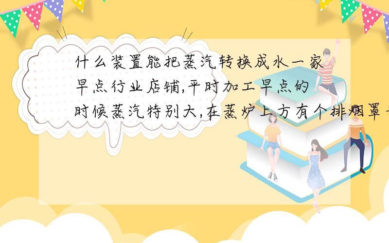 什么装置能把蒸汽转换成水一家早点行业店铺,平时加工早点的时候蒸汽特别大,在蒸炉上方有个排烟罩专门来排放蒸汽用的,由于排放蒸汽量过大影响其它门面的生意,我想在排烟罩增加一个把