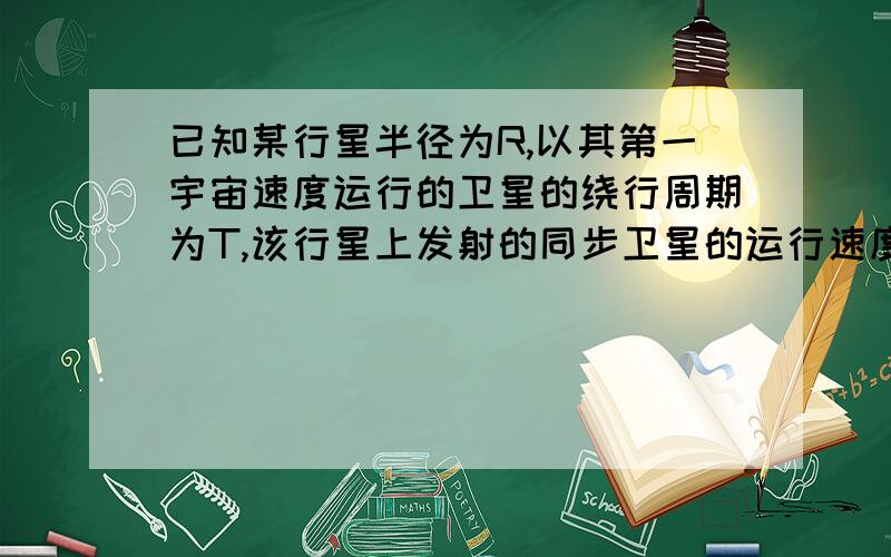 已知某行星半径为R,以其第一宇宙速度运行的卫星的绕行周期为T,该行星上发射的同步卫星的运行速度为V,求〈1〉同步卫星距行星表面的高度为多少?〈2〉该行星的自转周期为多少?正确的话再