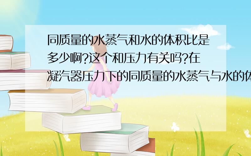 同质量的水蒸气和水的体积比是多少啊?这个和压力有关吗?在凝汽器压力下的同质量的水蒸气与水的体积比是多少啊?