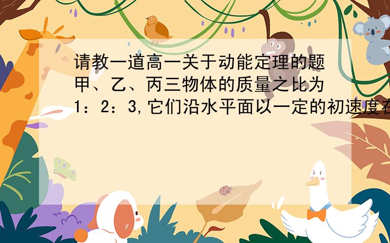 请教一道高一关于动能定理的题甲、乙、丙三物体的质量之比为1：2：3,它们沿水平面以一定的初速度在摩擦力的作用下减速滑行到停下来,滑行距离分别为S甲、S乙、S丙.(1)若它们与水平面的