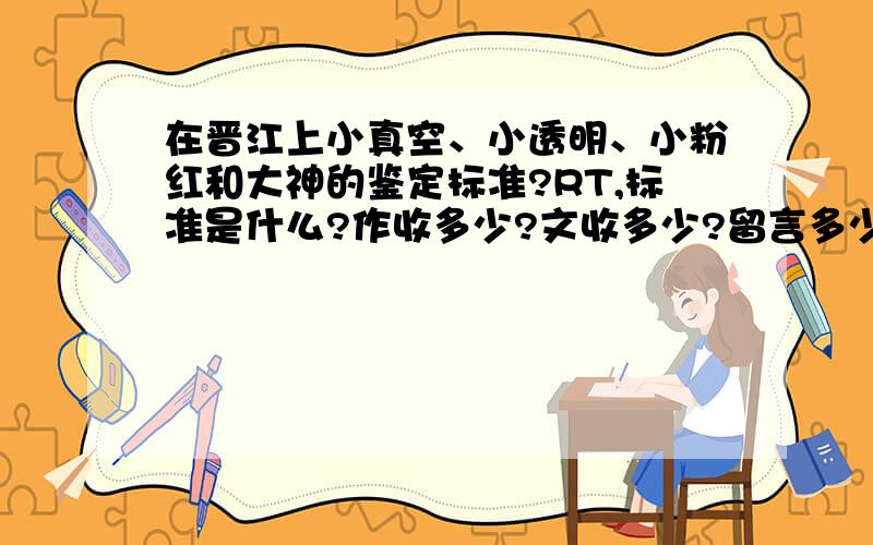 在晋江上小真空、小透明、小粉红和大神的鉴定标准?RT,标准是什么?作收多少?文收多少?留言多少?总字数多少?到底啥子标准吗有谁知道?