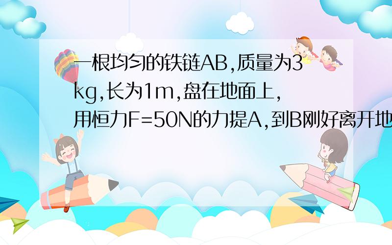 一根均匀的铁链AB,质量为3kg,长为1m,盘在地面上,用恒力F=50N的力提A,到B刚好离开地面,则人所做的功为 ,铁链的速度为 .功应该是50J吧,