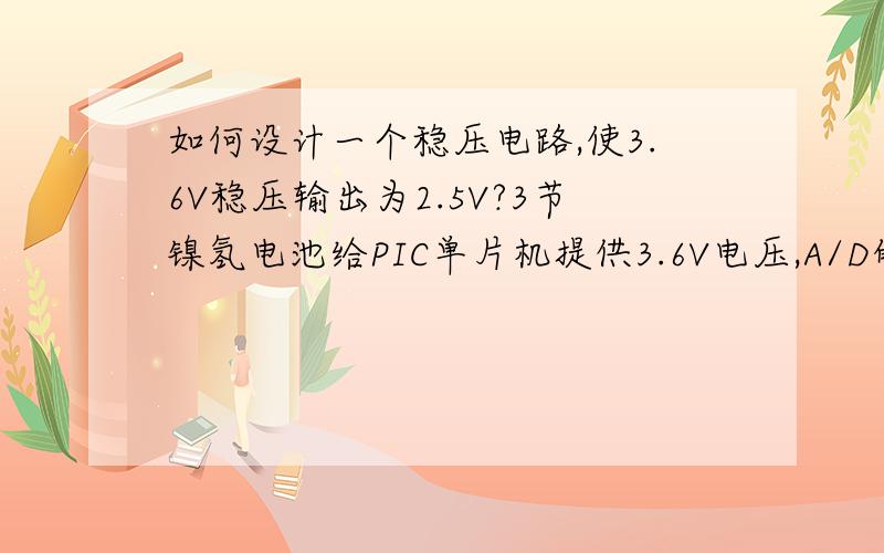 如何设计一个稳压电路,使3.6V稳压输出为2.5V?3节镍氢电池给PIC单片机提供3.6V电压,A/D的基准电压设置为Vref+/Vref-,为了使A/D采样数据稳定,基准电压Vref+/Vref-应是一个稳定的电压值.想使3.6V稳压输