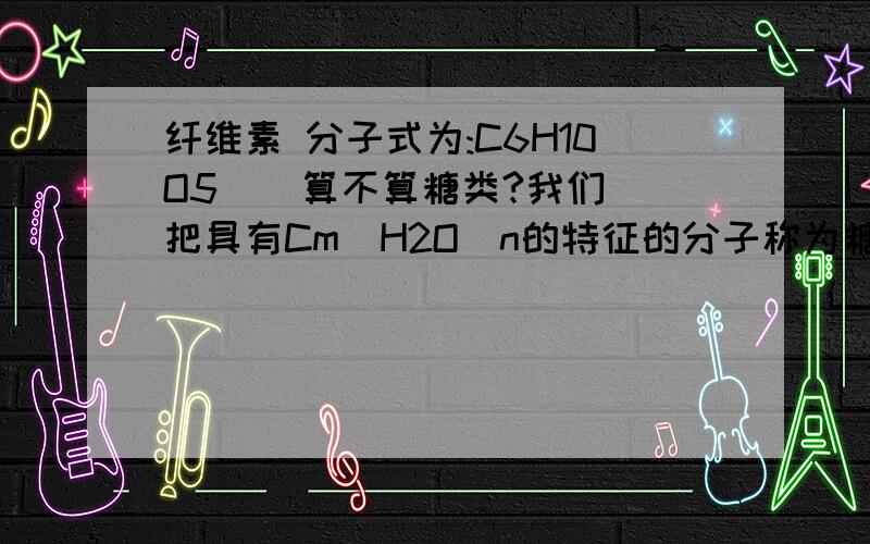 纤维素 分子式为:C6H10O5    算不算糖类?我们把具有Cm(H2O)n的特征的分子称为糖类.(提示)下面我不懂了..我不确定纤维素是不是糖类.