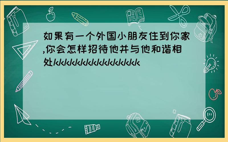 如果有一个外国小朋友住到你家,你会怎样招待他并与他和谐相处kkkkkkkkkkkkkkkk