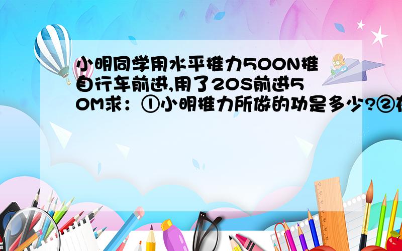 小明同学用水平推力500N推自行车前进,用了20S前进50M求：①小明推力所做的功是多少?②在这个过程中做功率是多少?那个喜欢学习的朋友回答下