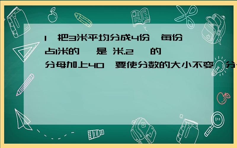 1、把3米平均分成4份,每份占1米的 ,是 米.2、 的分母加上40,要使分数的大小不变,分子应加上（ ）.3、一个数除以3余1,除以4余1,除以5余1,这个数最小是（ ）.4、一个数除以3余2,除以4余3,除以5余