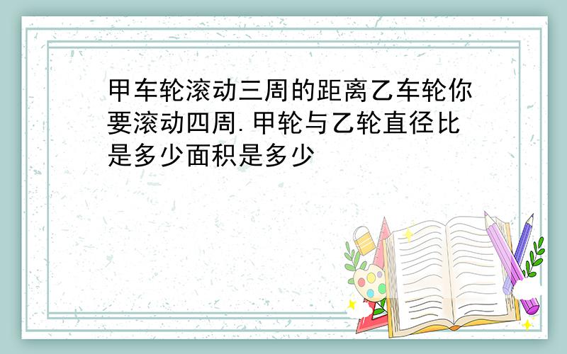 甲车轮滚动三周的距离乙车轮你要滚动四周.甲轮与乙轮直径比是多少面积是多少