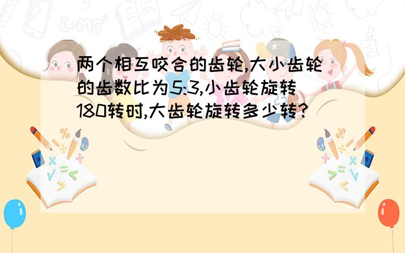 两个相互咬合的齿轮,大小齿轮的齿数比为5:3,小齿轮旋转180转时,大齿轮旋转多少转?