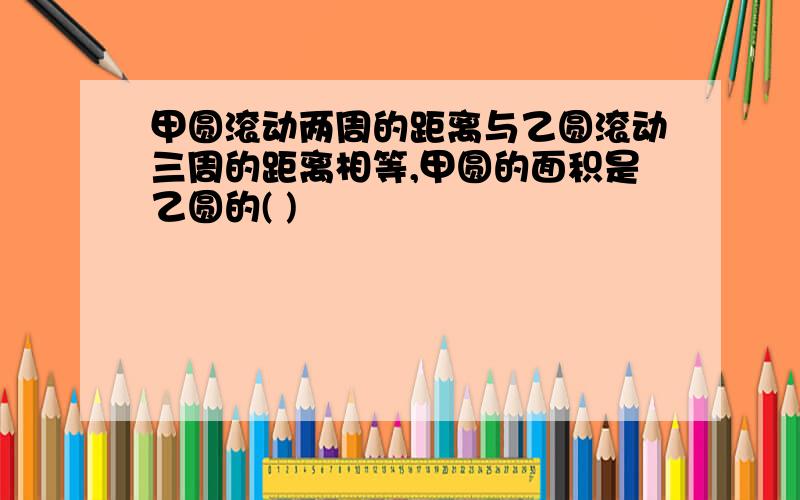 甲圆滚动两周的距离与乙圆滚动三周的距离相等,甲圆的面积是乙圆的( )