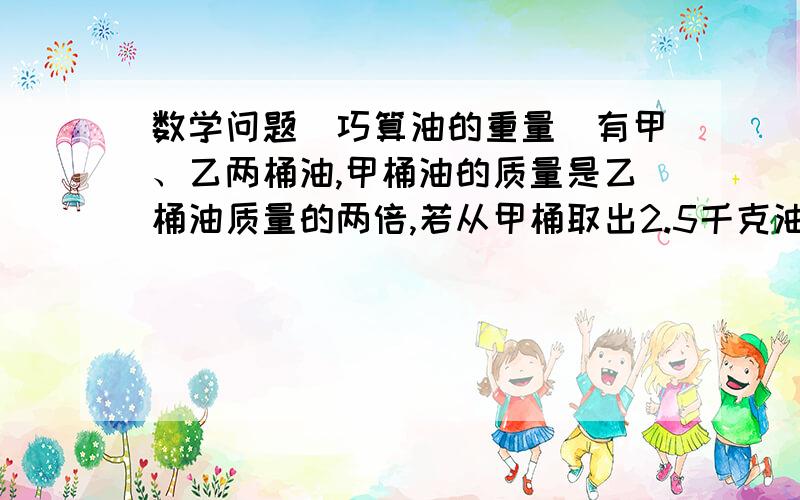 数学问题（巧算油的重量）有甲、乙两桶油,甲桶油的质量是乙桶油质量的两倍,若从甲桶取出2.5千克油放到乙桶中,这时甲、乙两桶油的质量相等.甲乙两桶油原来各有多少千克?