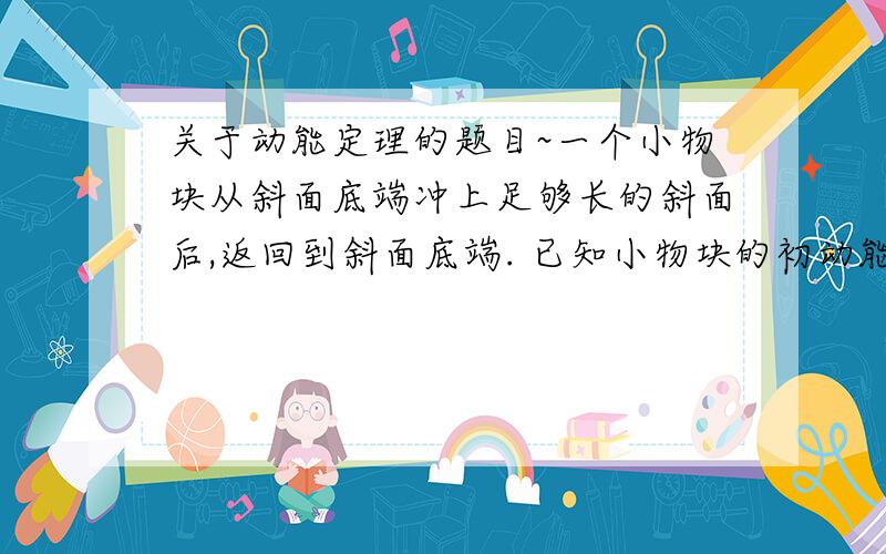 关于动能定理的题目~一个小物块从斜面底端冲上足够长的斜面后,返回到斜面底端. 已知小物块的初动能为E,它返回斜面底端的速度大小为v,克服摩擦阻力做功为E/2,若小物块冲上斜面的初动能