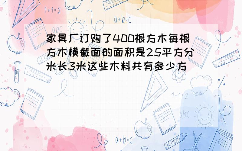 家具厂订购了400根方木每根方木横截面的面积是25平方分米长3米这些木料共有多少方