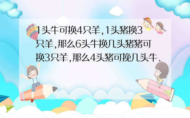 1头牛可换4只羊,1头猪换3只羊,那么6头牛换几头猪猪可换3只羊,那么4头猪可挽几头牛.