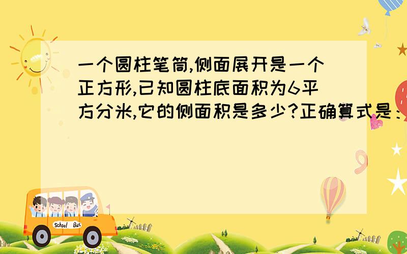 一个圆柱笔筒,侧面展开是一个正方形,已知圆柱底面积为6平方分米,它的侧面积是多少?正确算式是：4×3.14×6＝75.36（平方分米）请告诉我算式的每部的意思!尽快!