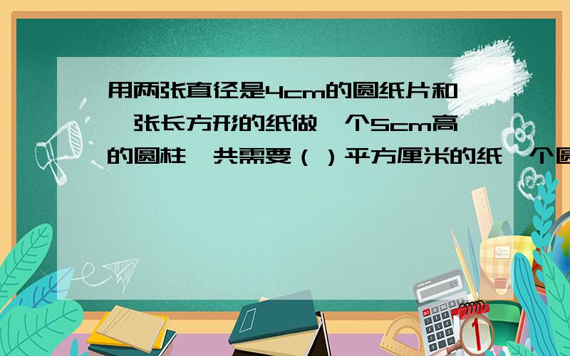 用两张直径是4cm的圆纸片和一张长方形的纸做一个5cm高的圆柱,共需要（）平方厘米的纸一个圆锥的铁皮油桶,底面直径是4分米他的侧面展开图正好是一个正方形,这个油桶的容积约（）升