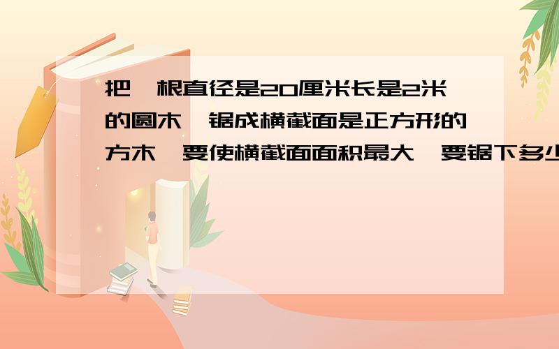 把一根直径是20厘米长是2米的圆木,锯成横截面是正方形的方木,要使横截面面积最大,要锯下多少立方厘米?