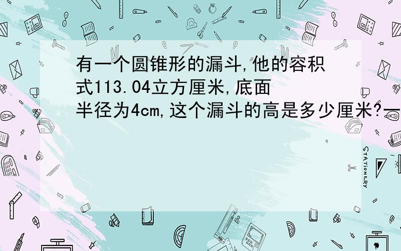 有一个圆锥形的漏斗,他的容积式113.04立方厘米,底面半径为4cm,这个漏斗的高是多少厘米?一定要列式