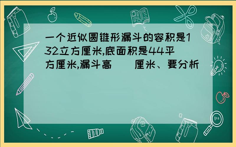 一个近似圆锥形漏斗的容积是132立方厘米,底面积是44平方厘米,漏斗高（）厘米、要分析