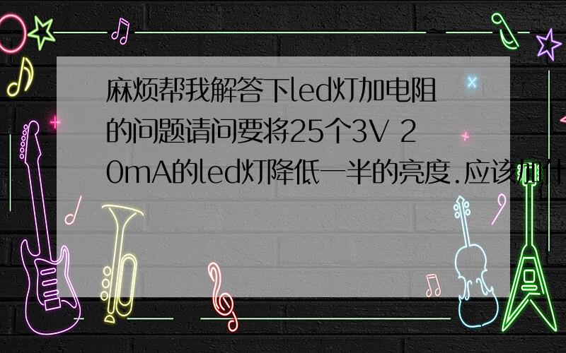 麻烦帮我解答下led灯加电阻的问题请问要将25个3V 20mA的led灯降低一半的亮度.应该加什么型号的电阻呢?