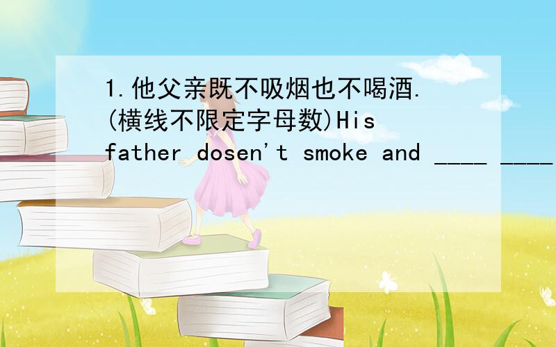 1.他父亲既不吸烟也不喝酒.(横线不限定字母数)His father dosen't smoke and ____ ____ he drinks.2.鱼儿离不开水,瓜儿离不开秧.Fish can't leave the water._____ _____ melon leave the vine.