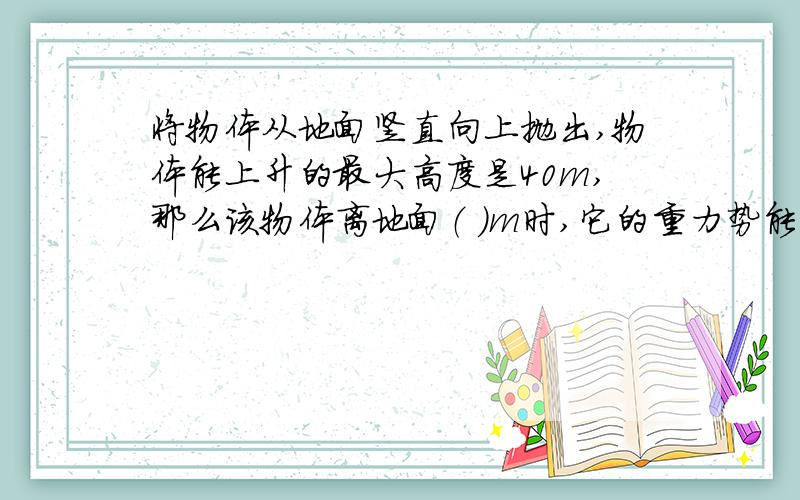 将物体从地面竖直向上抛出,物体能上升的最大高度是40m,那么该物体离地面（ ）m时,它的重力势能是动能将物体从地面竖直向上抛出,物体能上升的最大高度是40m,那么该物体离地面（ ）m时,它