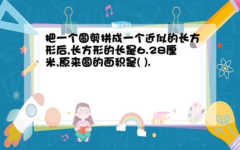 把一个圆剪拼成一个近似的长方形后,长方形的长是6.28厘米,原来圆的面积是( ).