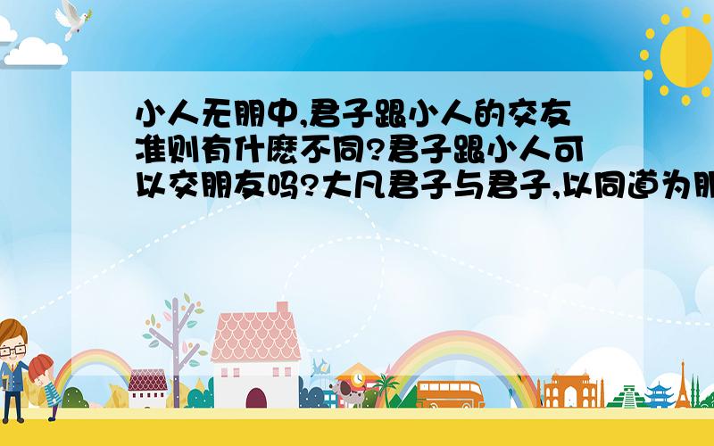 小人无朋中,君子跟小人的交友准则有什麽不同?君子跟小人可以交朋友吗?大凡君子与君子,以同道为朋；小人与小人,以同利为朋.此自然之理也.然臣谓小人无朋,惟君子则有之.其故何哉?小人所