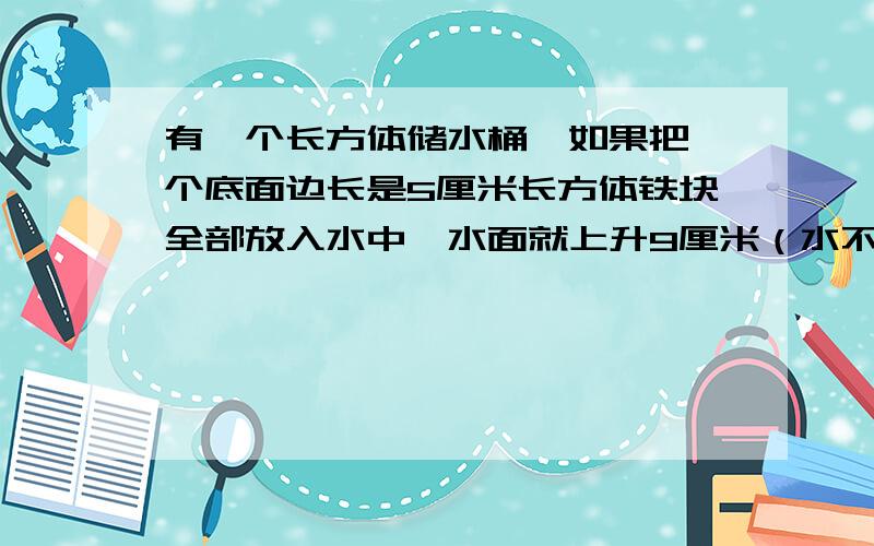 有一个长方体储水桶,如果把一个底面边长是5厘米长方体铁块全部放入水中,水面就上升9厘米（水不溢出）；如果把长方体铁块竖直拉出水面8厘米后,水面就下降4厘米.我想知道这个长方体铁