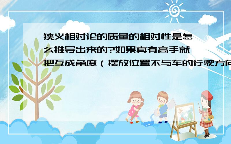 狭义相对论的质量的相对性是怎么推导出来的?如果真有高手就把互成角度（摆放位置不与车的行驶方向相同）的长度的相对性的推导过程也发过来.最好有图.不给悬赏分,但答对了有加分,按