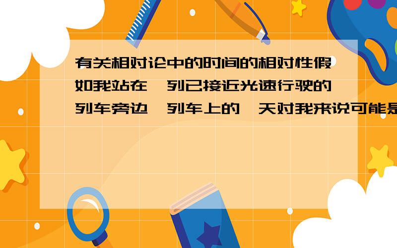 有关相对论中的时间的相对性假如我站在一列已接近光速行驶的列车旁边,列车上的一天对我来说可能是几个月.这是因为相对论中说速度越快时间就相对越慢,也就是说做了几天列车的你下车