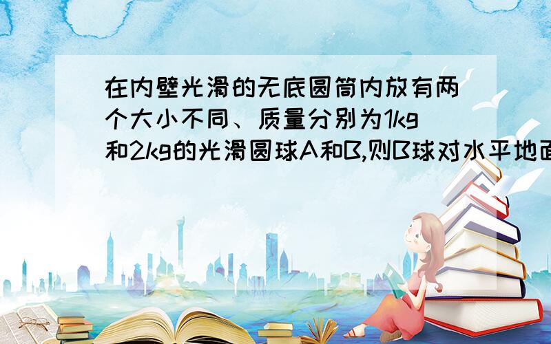 在内壁光滑的无底圆筒内放有两个大小不同、质量分别为1kg和2kg的光滑圆球A和B,则B球对水平地面的压力为_.图是这样的：1·o1 ·是A,和光滑内壁、B球都有接触.o是B球.答案是30N,求为什么.|·o|